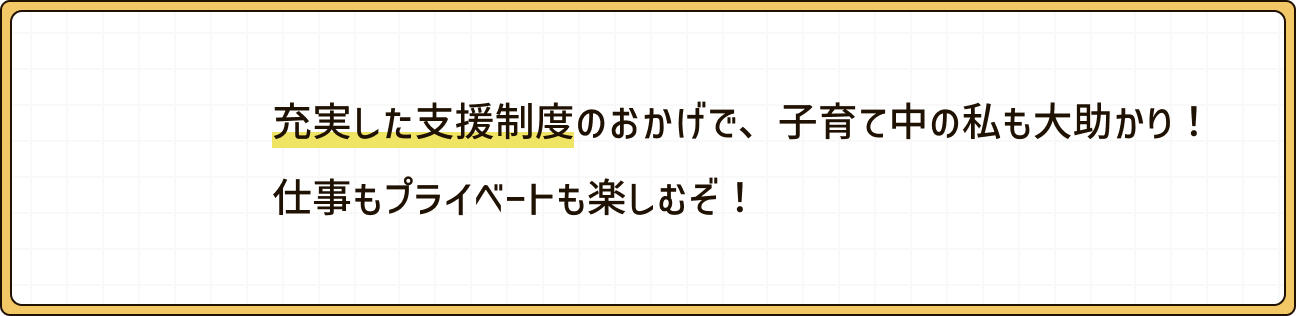 充実した支援制度のおかげで、子育て中の私も大助かり！仕事もプライベートも楽しむぞ！